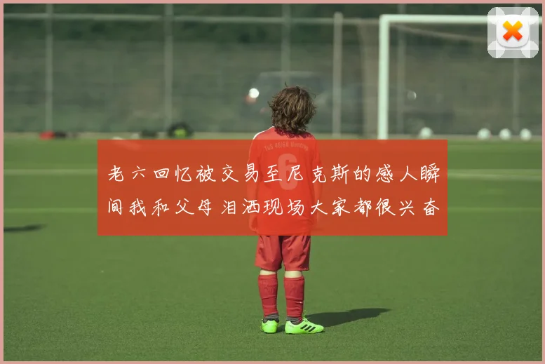 老六回忆被交易至尼克斯的感人瞬间我和父母泪洒现场大家都很兴奋