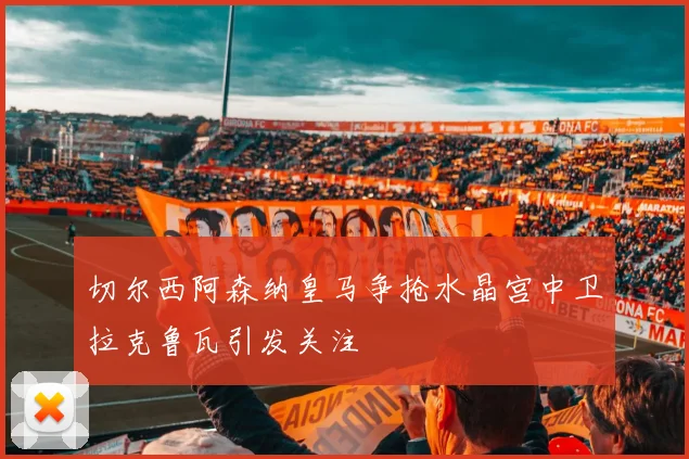 切尔西阿森纳皇马争抢水晶宫中卫拉克鲁瓦引发关注