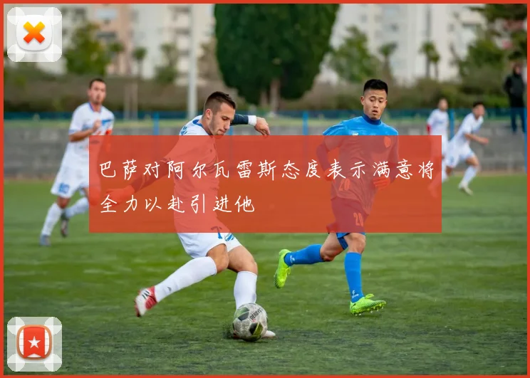 巴萨对阿尔瓦雷斯态度表示满意将全力以赴引进他