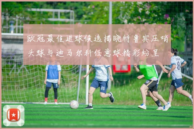 欧冠最佳进球候选揭晓特鲁宾压哨头球与迪马尔科任意球精彩纷呈