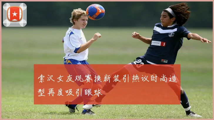 索汉女友观赛换新装引热议时尚造型再度吸引眼球