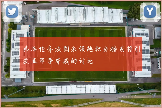 弗洛伦齐谈国米领跑积分榜或将引发亚军争夺战的讨论