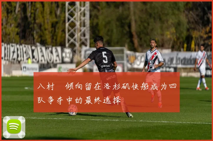 八村塁倾向留在洛杉矶快船成为四队争夺中的最终选择