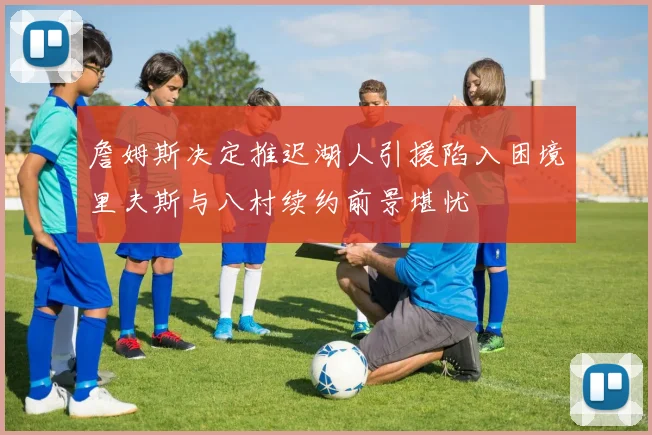 詹姆斯决定推迟湖人引援陷入困境里夫斯与八村续约前景堪忧