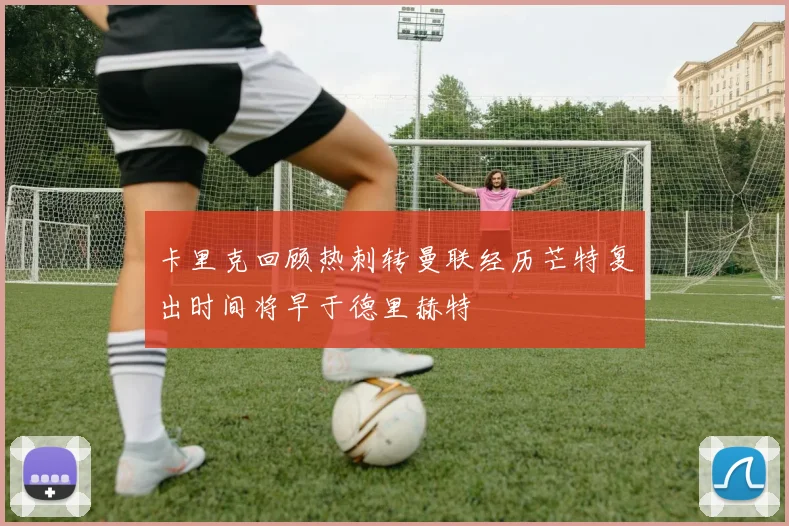 卡里克回顾热刺转曼联经历芒特复出时间将早于德里赫特