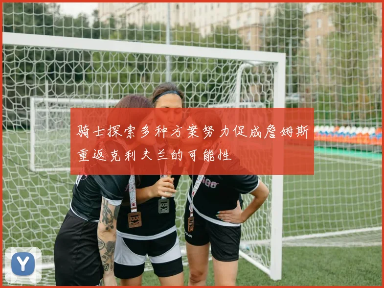 骑士探索多种方案努力促成詹姆斯重返克利夫兰的可能性