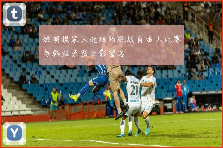 姚明携家人赴纽约观战自由人比赛与韩旭亲密合影留念