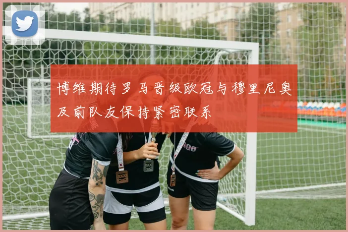 博维期待罗马晋级欧冠与穆里尼奥及前队友保持紧密联系