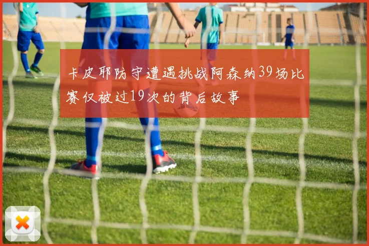 卡皮耶防守遭遇挑战阿森纳39场比赛仅被过19次的背后故事
